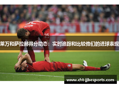 莱万和萨拉赫得分动态:实时追踪和比较他们的进球表现 莱万和萨拉赫得分动态:实时追踪和比较他们的进球表现