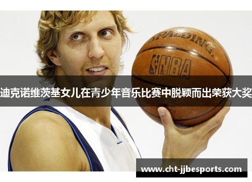 迪克诺维茨基女儿在青少年音乐比赛中脱颖而出荣获大奖 迪克诺维茨基女儿在青少年音乐比赛中脱颖而出荣获大奖