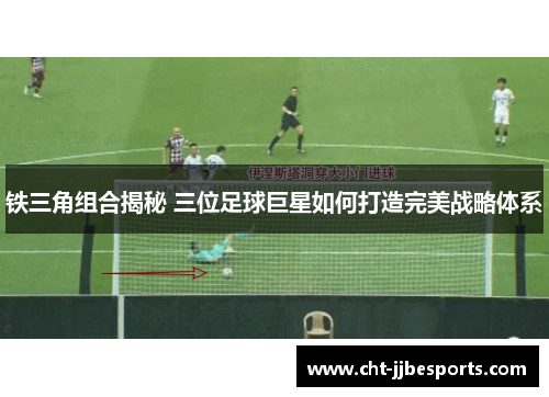 铁三角组合揭秘 三位足球巨星如何打造完美战略体系