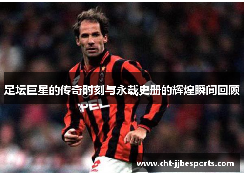 足坛巨星的传奇时刻与永载史册的辉煌瞬间回顾 足坛巨星的传奇时刻与永载史册的辉煌瞬间回顾
