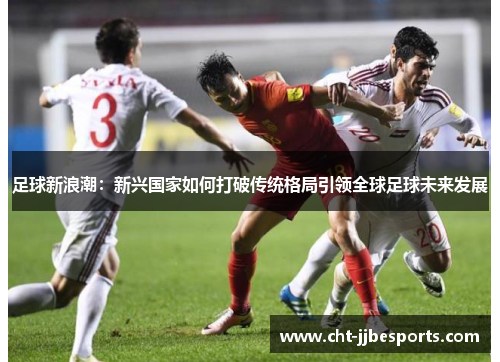 足球新浪潮：新兴国家如何打破传统格局引领全球足球未来发展