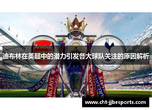 迪布林在英超中的潜力引发各大球队关注的原因解析