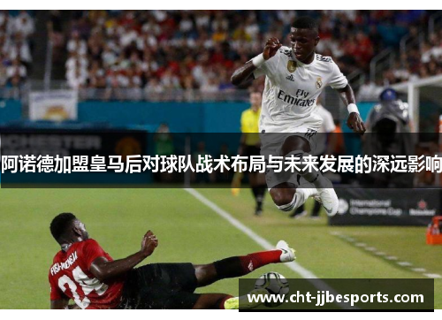 阿诺德加盟皇马后对球队战术布局与未来发展的深远影响