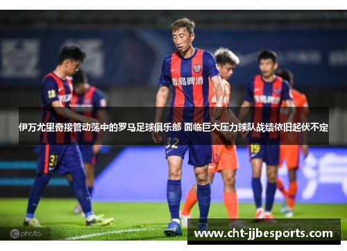 伊万尤里奇接管动荡中的罗马足球俱乐部 面临巨大压力球队战绩依旧起伏不定